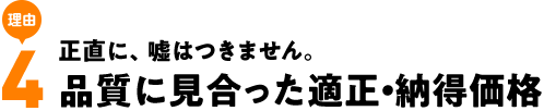 正直に、嘘はつきません。品質に見合った適正・納得価格