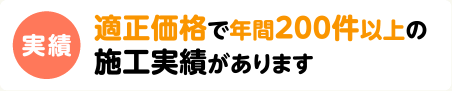 実績　適正価格で年間200件以上の施工実績があります