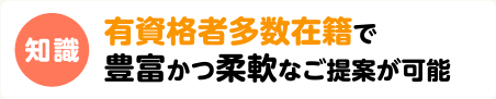 知識　有資格者多数在籍で豊富かつ柔軟なご提案が可能