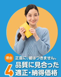 正直に、嘘はつきません。品質に見合った適正・納得価格